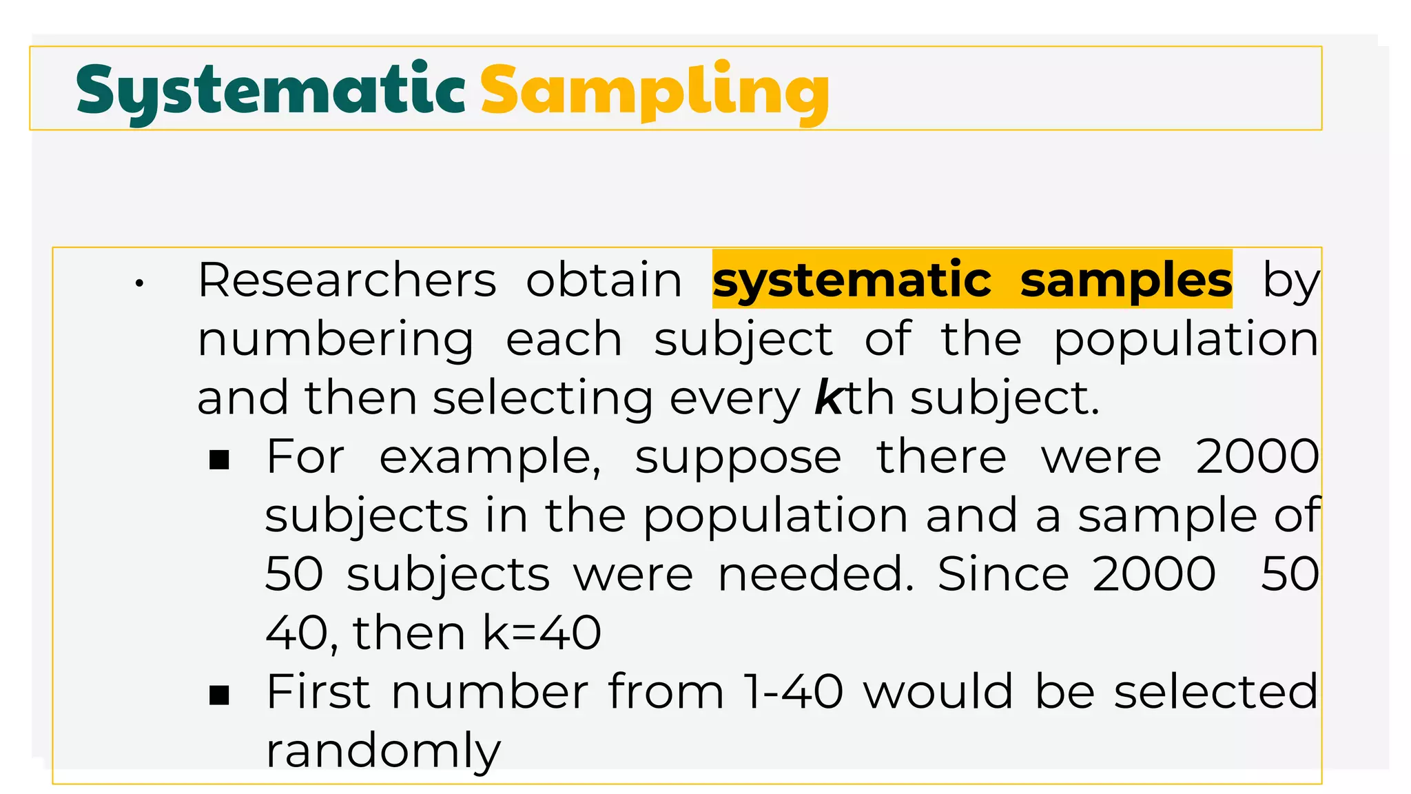 Systematic Sampling
• Researchers obtain systematic samples by
numbering each subject of the population
and then selecting every kth subject.
■ For example, suppose there were 2000
subjects in the population and a sample of
50 subjects were needed. Since 2000 50
40, then k=40
■ First number from 1-40 would be selected
randomly
 
