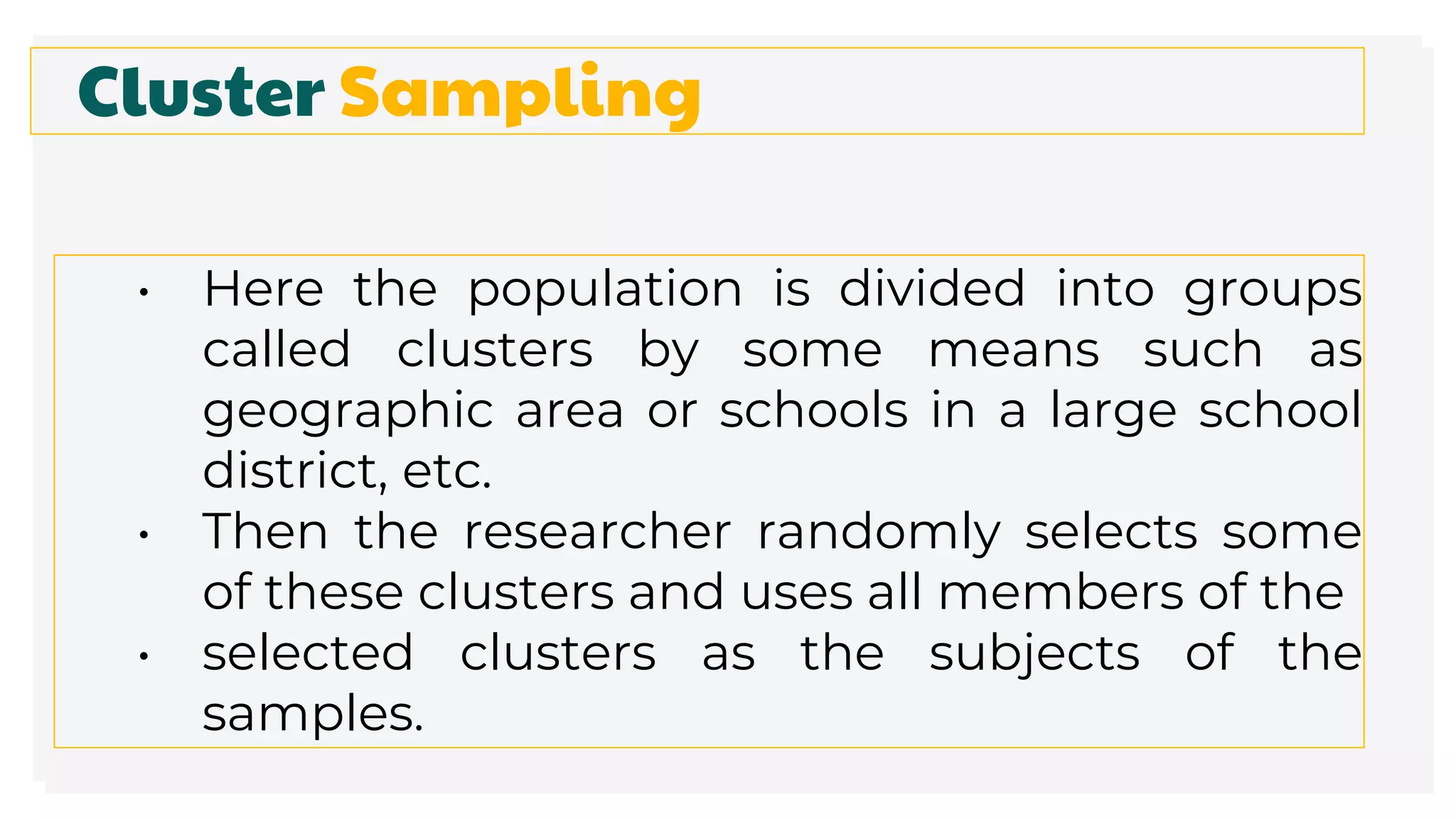 Cluster Sampling
• Here the population is divided into groups
called clusters by some means such as
geographic area or schools in a large school
district, etc.
• Then the researcher randomly selects some
of these clusters and uses all members of the
• selected clusters as the subjects of the
samples.
 