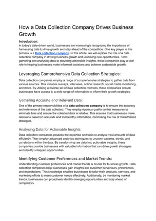 How a Data Collection Company Drives Business
Growth
Introduction:
In today's data-driven world, businesses are increasingly recognizing the importance of
harnessing data to drive growth and stay ahead of the competition. One key player in this
process is a Data collection company. In this article, we will explore the role of a data
collection company in driving business growth and unlocking new opportunities. From
gathering and analysing data to providing actionable insights, these companies play a vital
role in helping businesses make informed decisions and achieve sustainable growth.
Leveraging Comprehensive Data Collection Strategies:
Data collection companies employ a range of comprehensive strategies to gather data from
various sources. This includes surveys, interviews, online research, social media monitoring,
and more. By utilising a diverse set of data collection methods, these companies ensure
businesses have access to a wide range of information to inform their growth strategies.
Gathering Accurate and Relevant Data:
One of the primary responsibilities of a data collection company is to ensure the accuracy
and relevance of the data collected. They employ rigorous quality control measures to
eliminate bias and ensure the collected data is reliable. This ensures that businesses make
decisions based on accurate and trustworthy information, minimising the risk of misinformed
strategies.
Analysing Data for Actionable Insights:
Data collection companies possess the expertise and tools to analyse vast amounts of data
efficiently. They employ advanced analytics techniques to uncover patterns, trends, and
correlations within the data. By transforming raw data into actionable insights, these
companies provide businesses with valuable information that can drive growth strategies
and identify untapped opportunities.
Identifying Customer Preferences and Market Trends:
Understanding customer preferences and market trends is crucial for business growth. Data
collection companies help businesses gain insights into customer behaviours, preferences,
and expectations. This knowledge enables businesses to tailor their products, services, and
marketing efforts to meet customer needs effectively. Additionally, by monitoring market
trends, businesses can proactively identify emerging opportunities and stay ahead of
competitors.
 