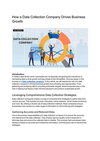 How a Data Collection Company Drives Business
Growth
Introduction:
In today's data-driven world, businesses are increasingly recognizing the importance of
harnessing data to drive growth and stay ahead of the competition. One key player in this
process is a Data collection company. In this article, we will explore the role of a data
collection company in driving business growth and unlocking new opportunities. From
gathering and analysing data to providing actionable insights, these companies play a vital
role in helping businesses make informed decisions and achieve sustainable growth.
Leveraging Comprehensive Data Collection Strategies:
Data collection companies employ a range of comprehensive strategies to gather data from
various sources. This includes surveys, interviews, online research, social media monitoring,
and more. By utilising a diverse set of data collection methods, these companies ensure
businesses have access to a wide range of information to inform their growth strategies.
Gathering Accurate and Relevant Data:
One of the primary responsibilities of a data collection company is to ensure the accuracy
and relevance of the data collected. They employ rigorous quality control measures to
eliminate bias and ensure the collected data is reliable. This ensures that businesses make
decisions based on accurate and trustworthy information, minimising the risk of misinformed
strategies.
 
