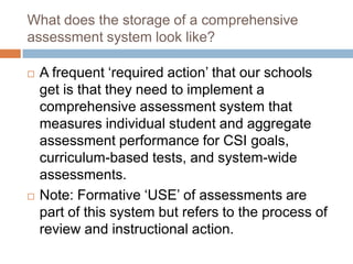 What does the storage of a comprehensive
assessment system look like?

   A frequent ‘required action’ that our schools
    get is that they need to implement a
    comprehensive assessment system that
    measures individual student and aggregate
    assessment performance for CSI goals,
    curriculum-based tests, and system-wide
    assessments.
   Note: Formative ‘USE’ of assessments are
    part of this system but refers to the process of
    review and instructional action.
 
