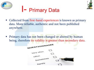  Collected from first-hand experiences is known as primary
data. More reliable, authentic and not been published
anywhere.
 Primary data has not been changed or altered by human
being, therefore its validity is greater than secondary data.
I- Primary Data
 