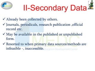  Already been collected by others.
 Journals, periodicals, research publication ,official
record etc.
 May be available in the published or unpublished
form.
 Resorted to when primary data sources/methods are
infeasible -, inaccessible.
II-Secondary Data
 