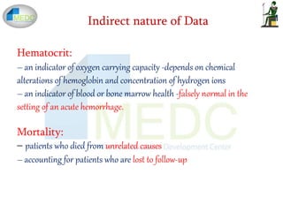 Indirect nature of Data
Hematocrit:
– an indicator of oxygen carrying capacity -depends on chemical
alterations of hemoglobin and concentration of hydrogen ions
– an indicator of blood or bone marrow health -falsely normal in the
setting of an acute hemorrhage.
Mortality:
– patients who died from unrelated causes
– accounting for patients who are lost to follow-up
 
