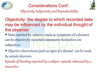 Considerations Cont’:
Objectivity, Subjectivity and Reproducibility
Objectivity: the degree to which recorded data
may be influenced by the individual thought of
the observer
• Data reported by subjects (such as symptoms of a disease)
can be objectively recorded (statements themselves are
subjective)
• Objective observations (such as signs of a disease) can be made
by outside observers
Episode of bleeding reported by a subject ≠episode witnessed by a
researcher
 