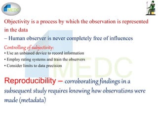 Objectivity is a process by which the observation is represented
in the data
– Human observer is never completely free of influences
Controlling of subjectivity:
• Use an unbiased device to record information
• Employ rating systems and train the observers
• Consider limits to data precision
Reproducibility – corroborating findings in a
subsequent study requires knowing how observations were
made (metadata)
 