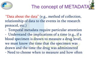 The concept of METADATA
“Data about the data” (e.g., method of collection,
relationship of data to the events in the research
protocol, etc.)
- Temporal metadata require particular attention
- Understand the implications of a time (e.g., if a
blood specimen is drawn to measure a drug level,
we must know the time that the specimen was
drawn and the time the drug was administered
- Need to choose when to measure and how often
 