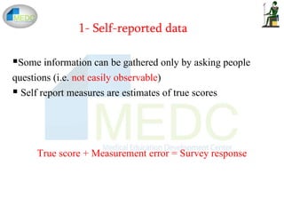1- Self-reported data
Some information can be gathered only by asking people
questions (i.e. not easily observable)
 Self report measures are estimates of true scores
True score + Measurement error = Survey response
 