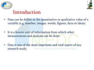 • Data can be define as the quantitative or qualitative value of a
variable (e.g. number, images, words, figures, facts or ideas)
• It is a lowest unit of information from which other
measurements and analysis can be done.
• Data is one of the most important and vital aspect of any
research study.
Introduction
 