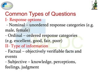 Common Types of Questions
I- Response options
- Nominal – unordered response categories (e.g.
male, female)
- Ordinal – ordered response categories
(e.g. excellent, good, fair, poor)
II- Type of information
- Factual – objectively verifiable facts and
events
- Subjective – knowledge, perceptions,
feelings, judgment
 