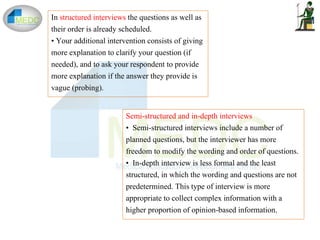 In structured interviews the questions as well as
their order is already scheduled.
• Your additional intervention consists of giving
more explanation to clarify your question (if
needed), and to ask your respondent to provide
more explanation if the answer they provide is
vague (probing).
Semi-structured and in-depth interviews
• Semi-structured interviews include a number of
planned questions, but the interviewer has more
freedom to modify the wording and order of questions.
• In-depth interview is less formal and the least
structured, in which the wording and questions are not
predetermined. This type of interview is more
appropriate to collect complex information with a
higher proportion of opinion-based information.
 