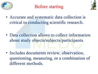 Before starting
• Accurate and systematic data collection is
critical to conducting scientific research.
• Data collection allows to collect information
about study objects/subjects/participants.
• Includes documents review, observation,
questioning, measuring, or a combination of
different methods.
 