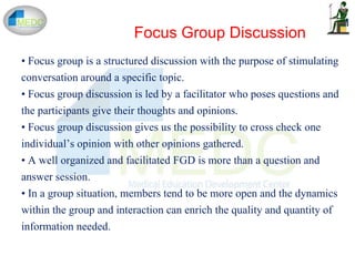 Focus Group Discussion
• Focus group is a structured discussion with the purpose of stimulating
conversation around a specific topic.
• Focus group discussion is led by a facilitator who poses questions and
the participants give their thoughts and opinions.
• Focus group discussion gives us the possibility to cross check one
individual’s opinion with other opinions gathered.
• A well organized and facilitated FGD is more than a question and
answer session.
• In a group situation, members tend to be more open and the dynamics
within the group and interaction can enrich the quality and quantity of
information needed.
 