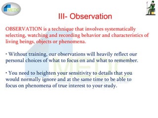 III- Observation
OBSERVATION is a technique that involves systematically
selecting, watching and recording behavior and characteristics of
living beings, objects or phenomena.
• Without training, our observations will heavily reflect our
personal choices of what to focus on and what to remember.
• You need to heighten your sensitivity to details that you
would normally ignore and at the same time to be able to
focus on phenomena of true interest to your study.
 