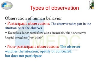 Observation of human behavior
• Participant observation: The observer takes part in the
situation he or she observes
– Example: a doctor hospitalized with a broken hip, who now observes
hospital procedures ‘from within’
• Non-participant observation: The observer
watches the situation, openly or concealed,
but does not participate
Types of observation
 