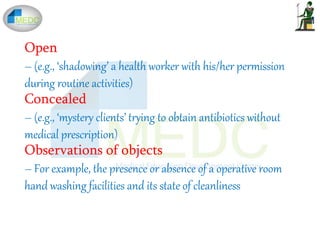 Open
– (e.g., ‘shadowing’ a health worker with his/her permission
during routine activities)
Concealed
– (e.g., ‘mystery clients’ trying to obtain antibiotics without
medical prescription)
Observations of objects
– For example, the presence or absence of a operative room
hand washing facilities and its state of cleanliness
 