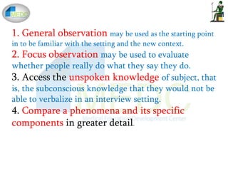 1. General observation may be used as the starting point
in to be familiar with the setting and the new context.
2. Focus observation may be used to evaluate
whether people really do what they say they do.
3. Access the unspoken knowledge of subject, that
is, the subconscious knowledge that they would not be
able to verbalize in an interview setting.
4. Compare a phenomena and its specific
components in greater detail.
 