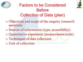 o Objectives and scope of the enquiry (research
question).
o Sources of information (type, accessibility).
o Quantitative expression (measurement/scale).
o Techniques of data collection.
o Unit of collection.
Factors to be Considered
Before
Collection of Data (plan)
 