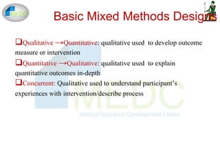 Basic Mixed Methods Designs
Qualitative →Quantitative: qualitative used to develop outcome
measure or intervention
Quantitative →Qualitative: qualitative used to explain
quantitative outcomes in-depth
Concurrent: Qualitative used to understand participant’s
experiences with intervention/describe process
 