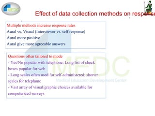 1
2
Effect of data collection methods on response
Multiple methods increase response rates
Aural vs. Visual (Interviewer vs. self response)
Aural more positive
Aural give more agreeable answers
Questions often tailored to mode
- Yes/No popular with telephone; Long list of check
boxes popular for web
- Long scales often used for self-administered; shorter
scales for telephone
- Vast array of visual/graphic choices available for
computerized surveys
 