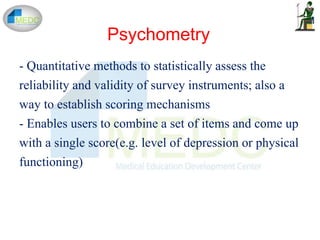 - Quantitative methods to statistically assess the
reliability and validity of survey instruments; also a
way to establish scoring mechanisms
- Enables users to combine a set of items and come up
with a single score(e.g. level of depression or physical
functioning)
Psychometry
 