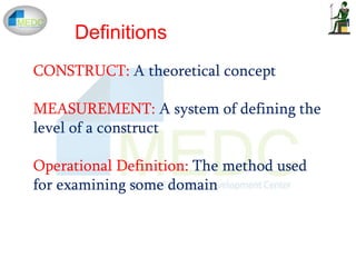 Definitions
CONSTRUCT: A theoretical concept
MEASUREMENT: A system of defining the
level of a construct
Operational Definition: The method used
for examining some domain
 