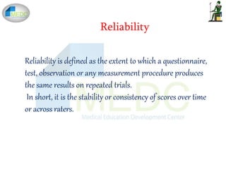 Reliability is defined as the extent to which a questionnaire,
test, observation or any measurement procedure produces
the same results on repeated trials.
In short, it is the stability or consistency of scores over time
or across raters.
Reliability
 