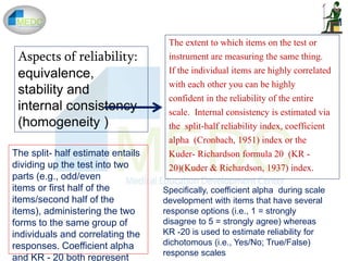 Aspects of reliability:
equivalence,
stability and
internal consistency
(homogeneity )
The extent to which items on the test or
instrument are measuring the same thing.
If the individual items are highly correlated
with each other you can be highly
confident in the reliability of the entire
scale. Internal consistency is estimated via
the split-half reliability index, coefficient
alpha (Cronbach, 1951) index or the
Kuder- Richardson formula 20 (KR -
20)(Kuder & Richardson, 1937) index.
The split- half estimate entails
dividing up the test into two
parts (e.g., odd/even
items or first half of the
items/second half of the
items), administering the two
forms to the same group of
individuals and correlating the
responses. Coefficient alpha
and KR - 20 both represent
Specifically, coefficient alpha during scale
development with items that have several
response options (i.e., 1 = strongly
disagree to 5 = strongly agree) whereas
KR -20 is used to estimate reliability for
dichotomous (i.e., Yes/No; True/False)
response scales
 