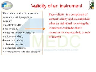 The extent to which the instrument
measures what it purports to
measure:
1- content validity ,
2- face validity ,
3- criterion -related validity (or
predictive validity),
4- construct validity ,
5- factorial validity ,
6- concurrent validity ,
7- convergent validity and divergent
Validity of an instrument
Face validity is a component of
content validity and is established
when an individual reviewing the
instrument concludes that it
measures the characteristic or trait
of interest.
 