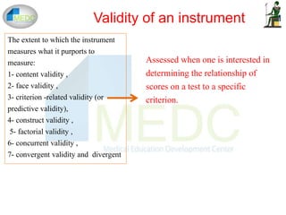 The extent to which the instrument
measures what it purports to
measure:
1- content validity ,
2- face validity ,
3- criterion -related validity (or
predictive validity),
4- construct validity ,
5- factorial validity ,
6- concurrent validity ,
7- convergent validity and divergent
Validity of an instrument
Assessed when one is interested in
determining the relationship of
scores on a test to a specific
criterion.
 