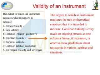 The extent to which the instrument
measures what it purports to
measure:
1- content validity ,
2- face validity ,
3- Criterion -related : predictive
4- construct validity ,
5- factorial validity ,
6- Criterion-related: concurrent
7- convergent validity and divergent
Validity of an instrument
The degree to which an instrument
measures the trait or theoretical
construct that it is intended to
measure. Construct validity is very
much an ongoing process as one
refines a theory, if necessary, in
order to make predictions about
test scores in various settings and
situations.
 