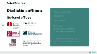 Data & Sources
Statistics offices
National offices
US statistics departments have
different bureau ordered by
federal state, government level
or topics
What you can find:
Publications
Topic Reports
Database
Simple data visualization
Downloadable datasets
Check metadata, they have:
methodology, how, when, who
Made with
 