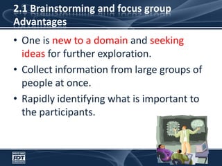 2.1 Brainstorming and focus groupAdvantagesOne is new to a domain and seeking ideas for further exploration.Collect information from large groups of people at once.Rapidly identifying what is important to the participants.