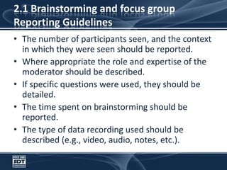 2.1 Brainstorming and focus groupReporting GuidelinesThe number of participants seen, and the context in which they were seen should be reported. Where appropriate the role and expertise of the moderator should be described. If specific questions were used, they should be detailed.  The time spent on brainstorming should be reported. The type of data recording used should be described (e.g., video, audio, notes, etc.).