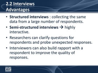 2.2 InterviewsAdvantagesStructured interviews : collecting the same data from a large number of respondents. Semi-structured interviews  highly interactive. Researchers can clarify questions for respondents and probe unexpected responses. Interviewers can also build rapport with a respondent to improve the quality of responses.