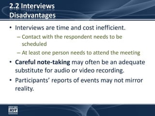 2.2 InterviewsDisadvantagesInterviews are time and cost inefficient. Contact with the respondent needs to be scheduled At least one person needs to attend the meetingCareful note-taking may often be an adequate substitute for audio or video recording.Participants’ reports of events may not mirror reality.