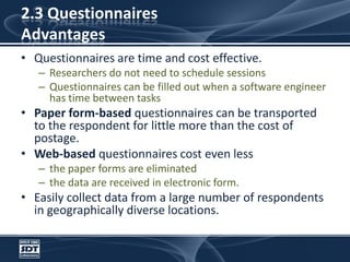 2.3 Questionnaires AdvantagesQuestionnaires are time and cost effective. Researchers do not need to schedule sessionsQuestionnaires can be filled out when a software engineer has time between tasks Paper form-based questionnaires can be transported to the respondent for little more than the cost of postage. Web-based questionnaires cost even less the paper forms are eliminated the data are received in electronic form. Easily collect data from a large number of respondents in geographically diverse locations.
