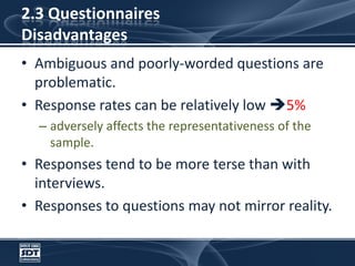 2.3 Questionnaires DisadvantagesAmbiguous and poorly-worded questions are problematic. Response rates can be relatively low 5%adversely affects the representativeness of the sample. Responses tend to be more terse than with interviews.Responses to questions may not mirror reality.