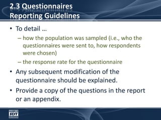 2.3 Questionnaires Reporting GuidelinesTo detail …how the population was sampled (i.e., who the questionnaires were sent to, how respondents were chosen) the response rate for the questionnaireAny subsequent modification of the questionnaire should be explained. Provide a copy of the questions in the report or an appendix.
