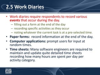 2.5 Work DiariesWork diaries require respondents to record various events that occur during the day.  filling out a form at the end of the dayrecording specific activities as they occurnoting whatever the current task is at a pre-selected time. Paper forms:  record information at the end of the day.Computer applications: prompt users for input at random times. Time sheets: Many software engineers are required to maintain and update quite detailed time sheets recording how many hours are spent per day per activity category. 