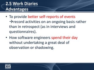 2.5 Work DiariesAdvantagesTo provide better self-reports of events record activities on an ongoing basis rather than in retrospect (as in interviews and questionnaires). How software engineers spend their day without undertaking a great deal of observation or shadowing.