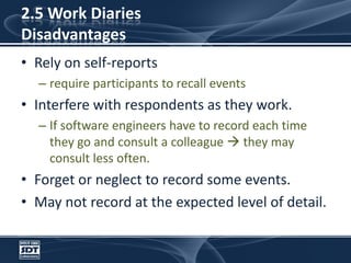 2.5 Work DiariesDisadvantagesRely on self-reportsrequire participants to recall events Interfere with respondents as they work. If software engineers have to record each time they go and consult a colleague  they may consult less often. Forget or neglect to record some events.May not record at the expected level of detail.