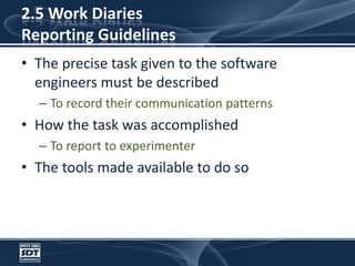 2.5 Work DiariesReporting GuidelinesThe precise task given to the software engineers must be describedTo record their communication patternsHow the task was accomplishedTo report to experimenterThe tools made available to do so