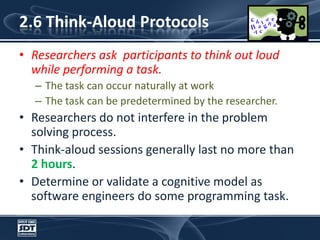 2.6 Think-Aloud ProtocolsResearchers ask  participants to think out loud while performing a task. The task can occur naturally at work The task can be predetermined by the researcher. Researchers do not interfere in the problem solving process. Think-aloud sessions generally last no more than 2 hours. Determine or validate a cognitive model as software engineers do some programming task. 
