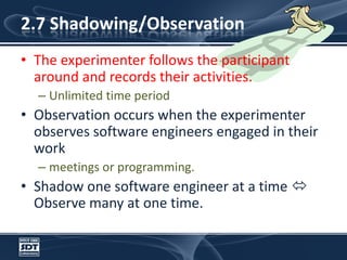2.7 Shadowing/ObservationThe experimenter follows the participant around and records their activities. Unlimited time period Observation occurs when the experimenter observes software engineers engaged in their workmeetings or programming. Shadow one software engineer at a time  Observe many at one time.