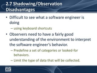 2.7 Shadowing/ObservationDisadvantagesDifficult to see what a software engineer is doingusing keyboard shortcutsObservers need to have a fairly good understanding of the environment to interpret the software engineer’s behavior.Predefine a set of categories or looked-for behaviors.Limit the type of data that will be collected.