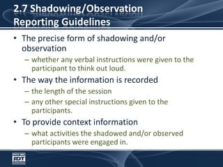 2.7 Shadowing/ObservationReporting GuidelinesThe precise form of shadowing and/or observationwhether any verbal instructions were given to the participant to think out loud. The way the information is recordedthe length of the sessionany other special instructions given to the participants. To provide context informationwhat activities the shadowed and/or observed participants were engaged in.