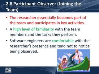2.8 Participant-Observer (Joining the Team)The researcher essentially becomes part of the team and participates in key activities. A high level of familiarity with the team members and the tasks they perform. Software engineers are comfortable with the researcher’s presence and tend not to notice being observed.