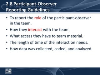 2.8 Participant-Observer Reporting GuidelinesTo report the role of the participant-observer in the team.How they interact with the team.What access they have to team material.The length of time of the interaction needs.How data was collected, coded, and analyzed.
