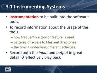 3.1 Instrumenting SystemsInstrumentation to be built into the software tools.To record information about the usage of the tools.how frequently a tool or feature is usedpatterns of access to files and directoriesthe timing underlying different activities.Record both the input and output in great detail  effectively play back